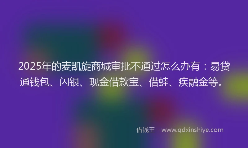 2025年的麦凯旋商城审批不通过怎么办有：易贷通钱包、闪银、现金借款宝、借蛙、疾融金等。
