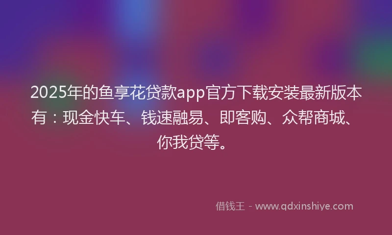 2025年的鱼享花贷款app官方下载安装最新版本有:现金快车、钱速融易、即客购、众帮商城、你我贷等。