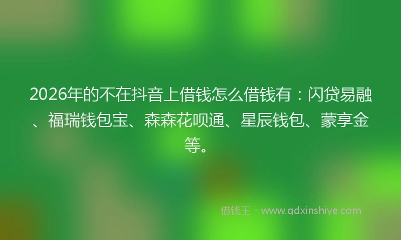 2026年的不在抖音上借钱怎么借钱有：闪贷易融、福瑞钱包宝、森森花呗通、星辰钱包、蒙享金等。