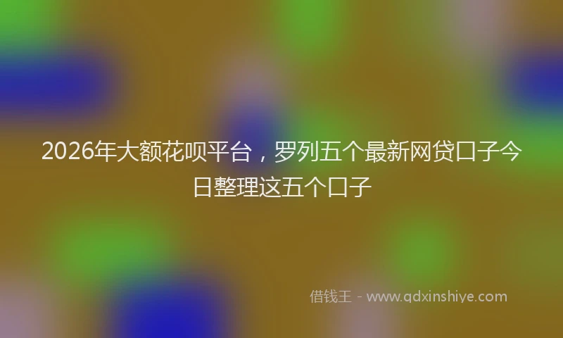 2026年大额花呗平台,罗列五个最新网贷口子今日整理这五个口子
