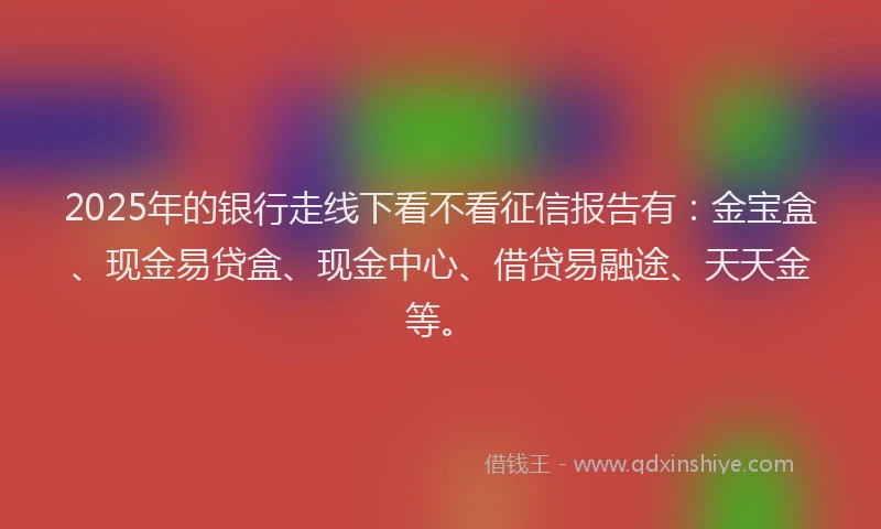 2025年的银行走线下看不看征信报告有:金宝盒、现金易贷盒、现金中心、借贷易融途、天天金等。