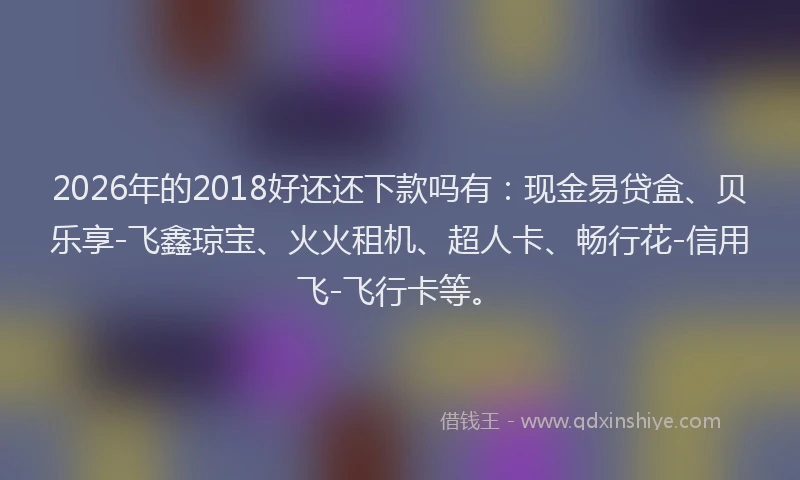2026年的2018好还还下款吗有：现金易贷盒、贝乐享-飞鑫琼宝、火火租机、超人卡、畅行花-信用飞-飞行卡等。
