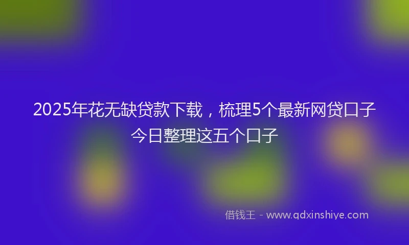 2025年花无缺贷款下载，梳理5个最新网贷口子今日整理这五个口子