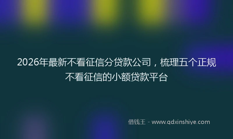 2026年最新不看征信分贷款公司，梳理五个正规不看征信的小额贷款平台