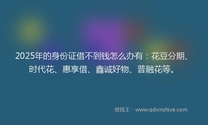 2025年的身份证借不到钱怎么办有：花豆分期、时代花、惠享借、鑫诚好物、普融花等。