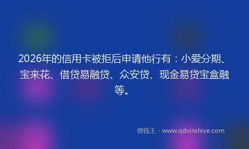 2026年的信用卡被拒后申请他行有：小爱分期、宝来花、借贷易融贷、众安贷、现金易贷宝盒融等。