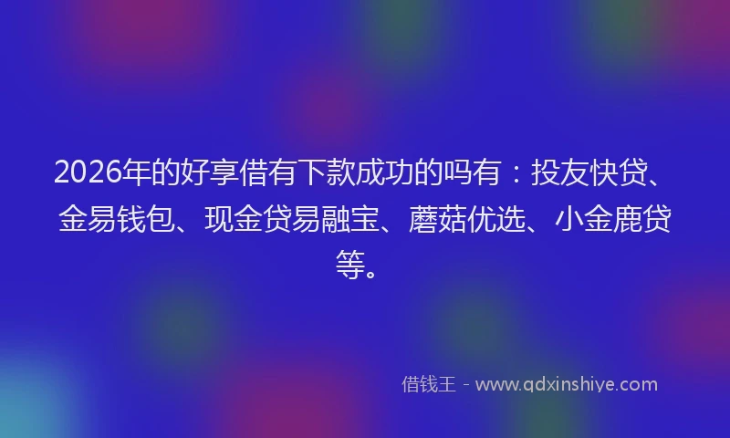 2026年的好享借有下款成功的吗有：投友快贷、金易钱包、现金贷易融宝、蘑菇优选、小金鹿贷等。