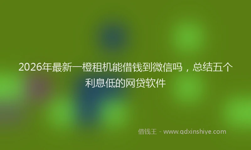 2026年最新一橙租机能借钱到微信吗，总结五个利息低的网贷软件