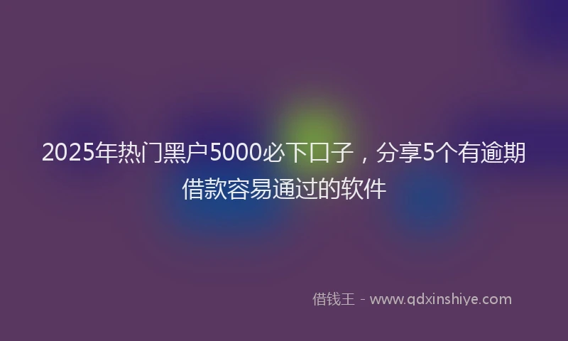 2025年热门黑户5000必下口子，分享5个有逾期借款容易通过的软件