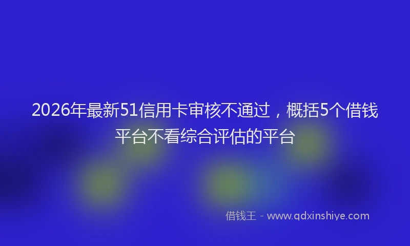 2026年最新51信用卡审核不通过，概括5个借钱平台不看综合评估的平台
