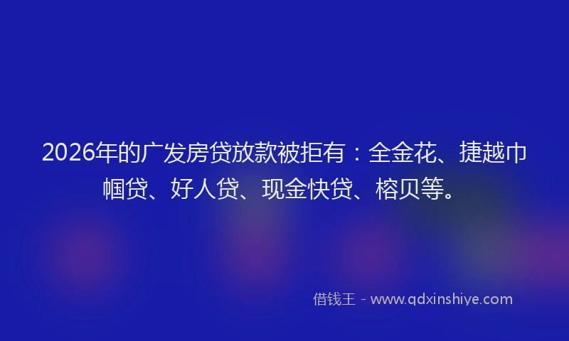2026年的广发房贷放款被拒有：全金花、捷越巾帼贷、好人贷、现金快贷、榕贝等。