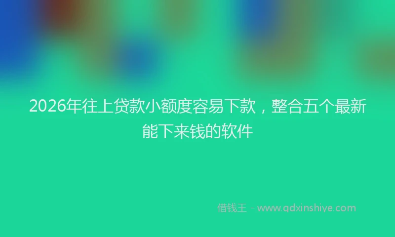 2026年往上贷款小额度容易下款，整合五个最新能下来钱的软件