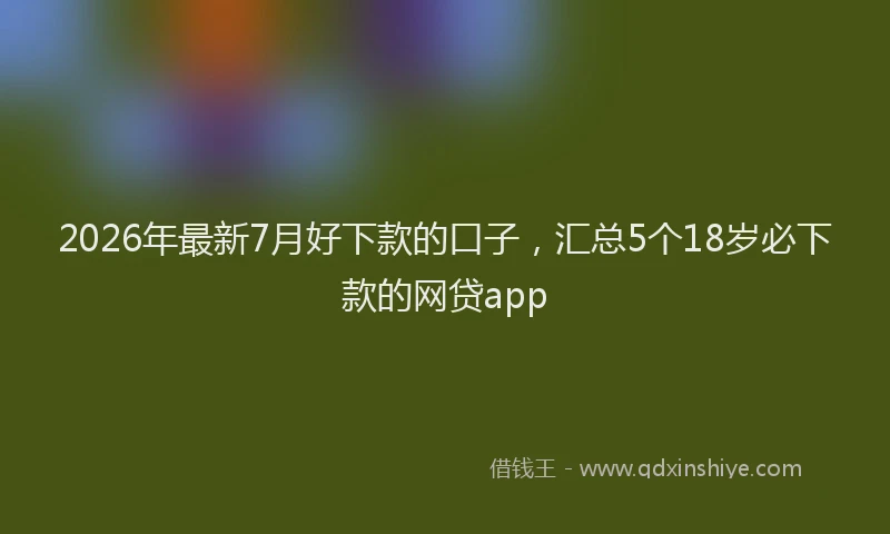 2026年最新7月好下款的口子，汇总5个18岁必下款的网贷app
