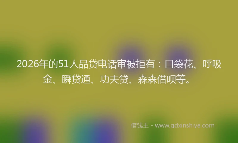 2026年的51人品贷电话审被拒有：口袋花、呼吸金、瞬贷通、功夫贷、森森借呗等。