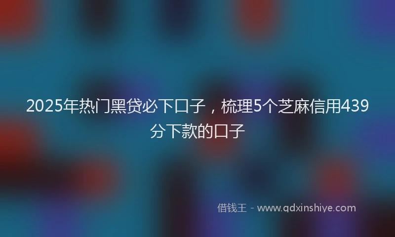 2025年热门黑贷必下口子，梳理5个芝麻信用439分下款的口子