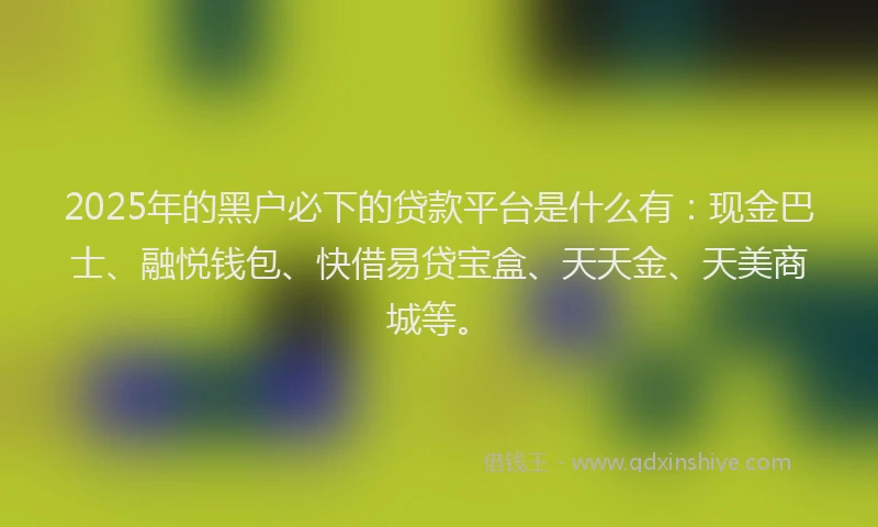 2025年的黑户必下的贷款平台是什么有：现金巴士、融悦钱包、快借易贷宝盒、天天金、天美商城等。