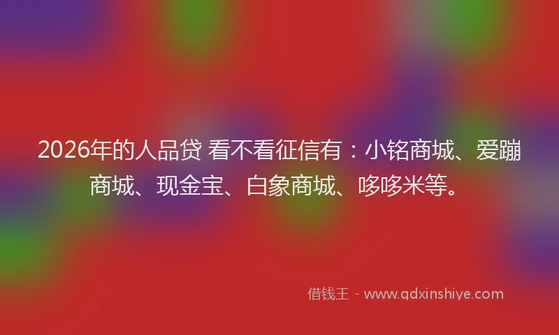 2026年的人品贷 看不看征信有：小铭商城、爱蹦商城、现金宝、白象商城、哆哆米等。