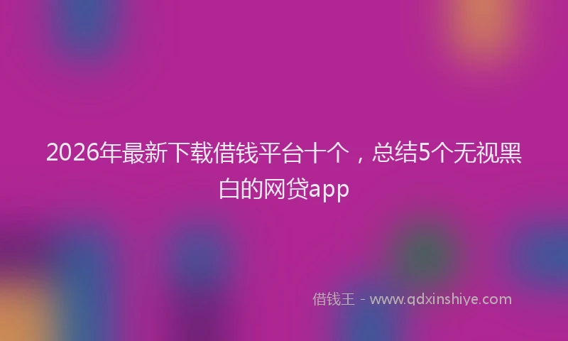 2026年最新下载借钱平台十个,总结5个无视黑白的网贷app