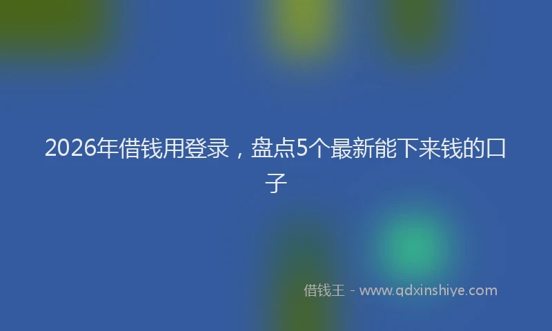 2026年借钱用登录，盘点5个最新能下来钱的口子