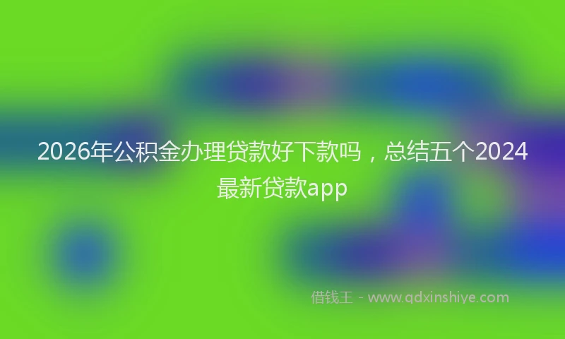 2026年公积金办理贷款好下款吗，总结五个2024最新贷款app
