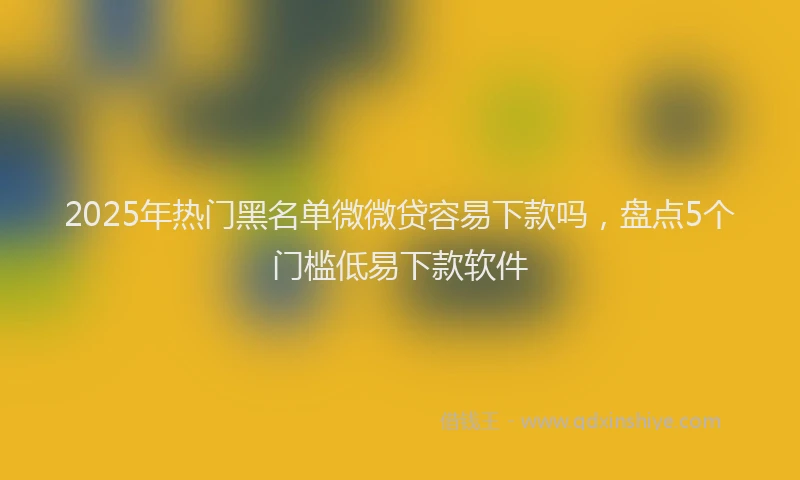 2025年热门黑名单微微贷容易下款吗，盘点5个门槛低易下款软件
