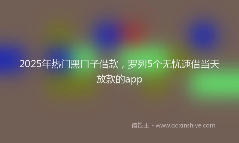 2025年热门黑口子借款,罗列5个无忧速借当天放款的app