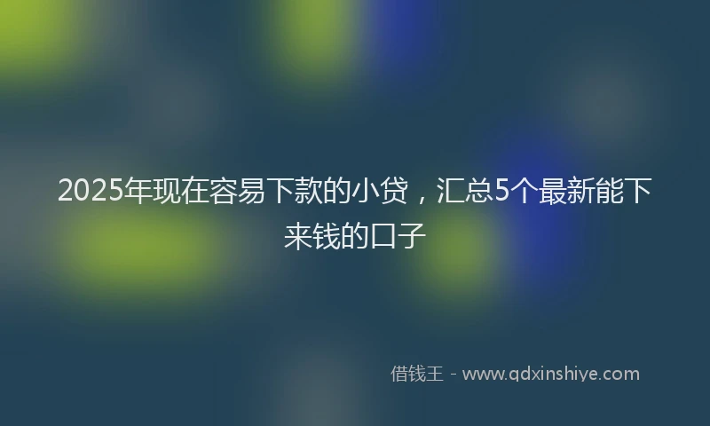 2025年现在容易下款的小贷，汇总5个最新能下来钱的口子