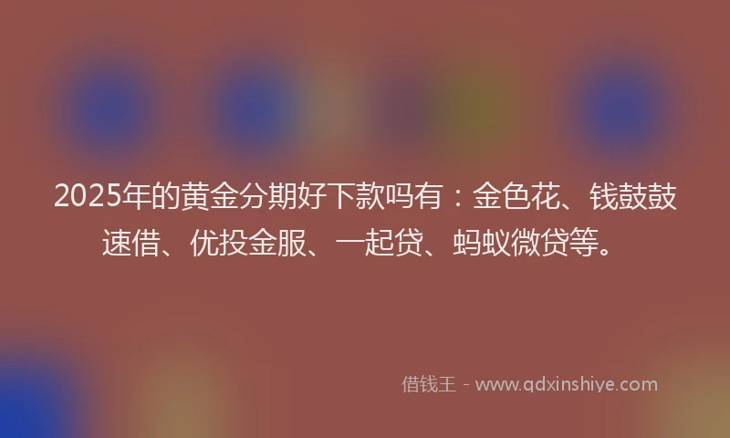 2025年的黄金分期好下款吗有:金色花、钱鼓鼓速借、优投金服、一起贷、蚂蚁微贷等。