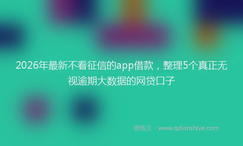 2026年最新不看征信的app借款，整理5个真正无视逾期大数据的网贷口子