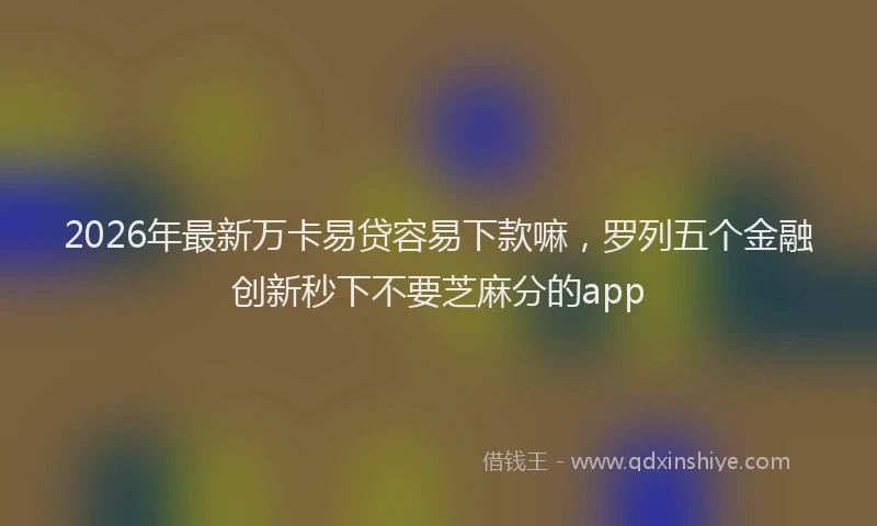 2026年最新万卡易贷容易下款嘛,罗列五个金融创新秒下不要芝麻分的app