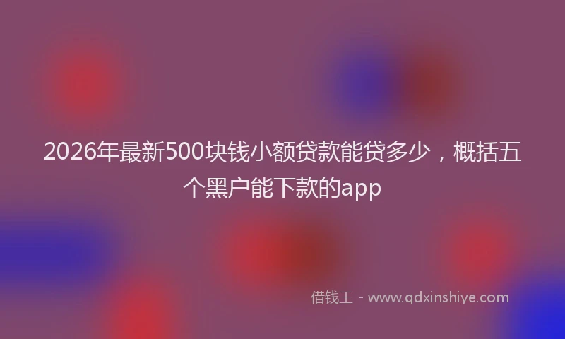 2026年最新500块钱小额贷款能贷多少,概括五个黑户能下款的app