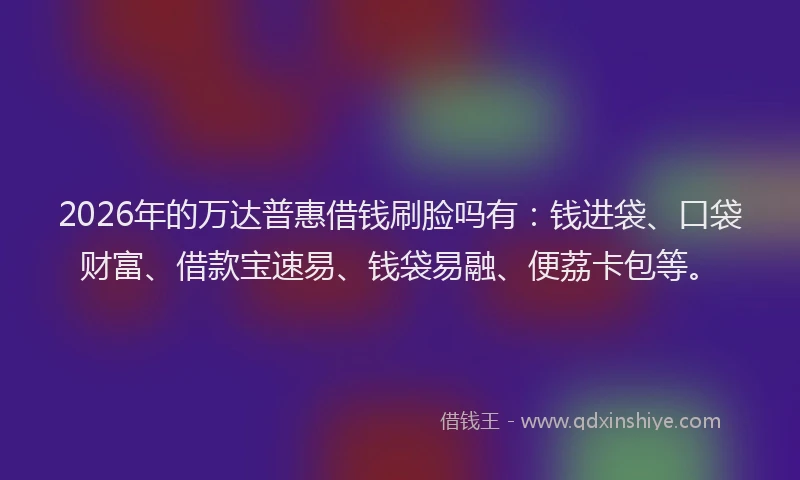 2026年的万达普惠借钱刷脸吗有：钱进袋、口袋财富、借款宝速易、钱袋易融、便荔卡包等。