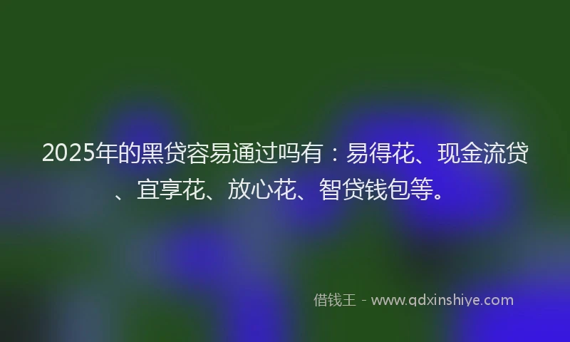 2025年的黑贷容易通过吗有：易得花、现金流贷、宜享花、放心花、智贷钱包等。