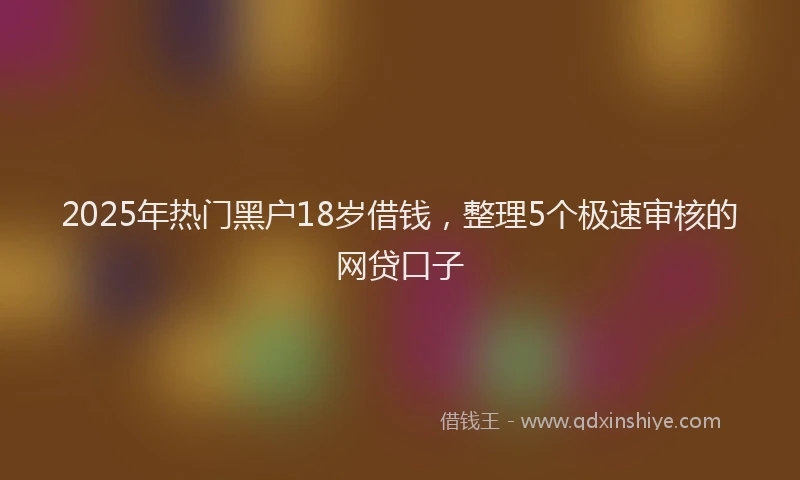 2025年热门黑户18岁借钱,整理5个极速审核的网贷口子