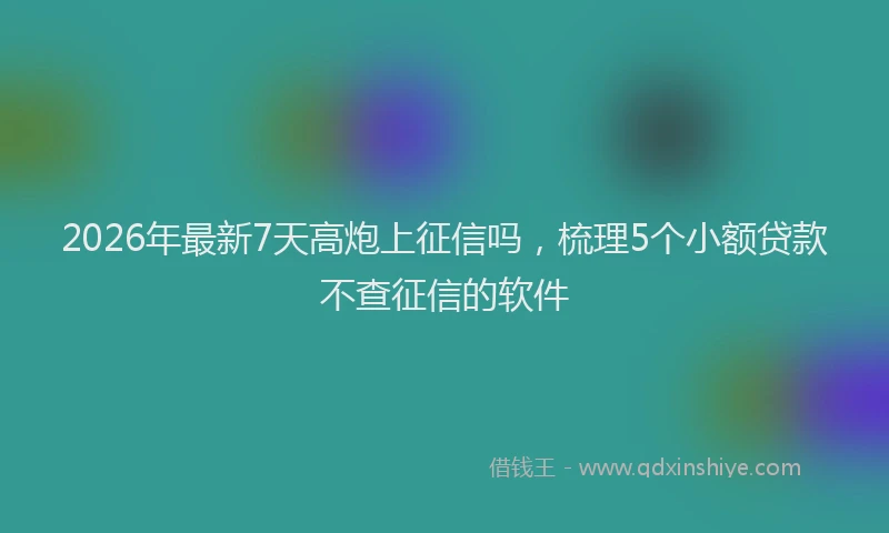 2026年最新7天高炮上征信吗,梳理5个小额贷款不查征信的软件