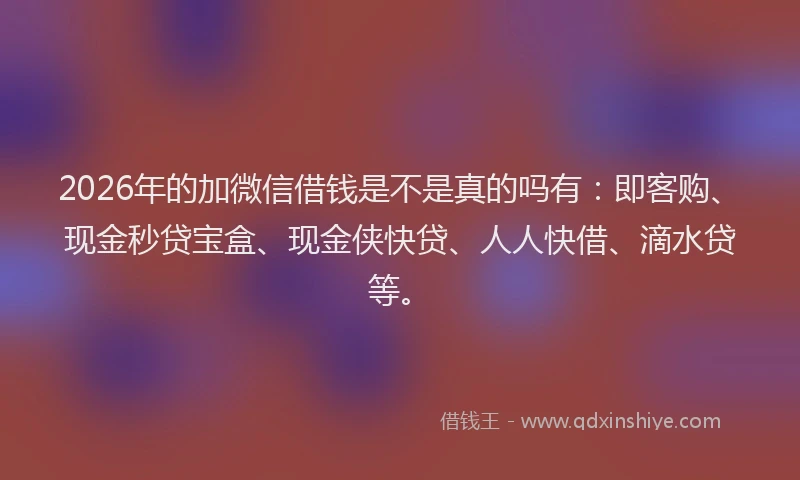 2026年的加微信借钱是不是真的吗有：即客购、现金秒贷宝盒、现金侠快贷、人人快借、滴水贷等。