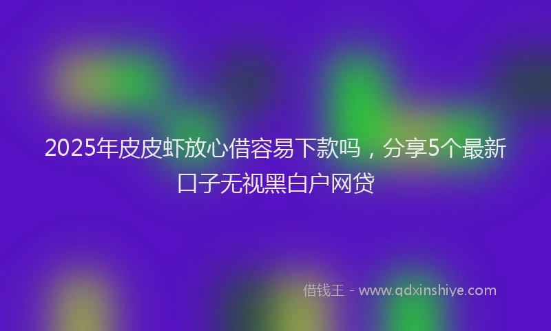 2025年皮皮虾放心借容易下款吗，分享5个最新口子无视黑白户网贷