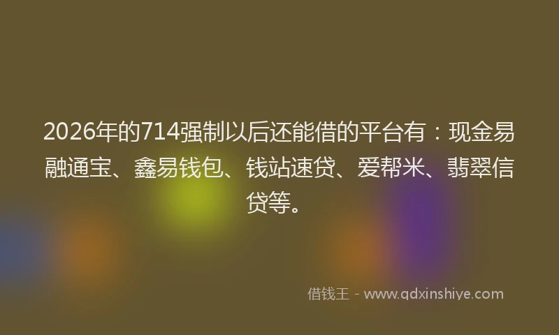 2026年的714强制以后还能借的平台有:现金易融通宝、鑫易钱包、钱站速贷、爱帮米、翡翠信贷等。