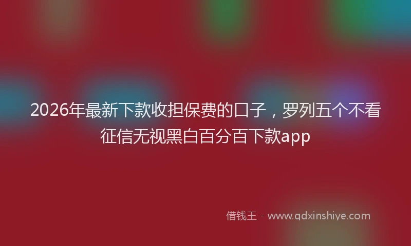 2026年最新下款收担保费的口子,罗列五个不看征信无视黑白百分百下款app