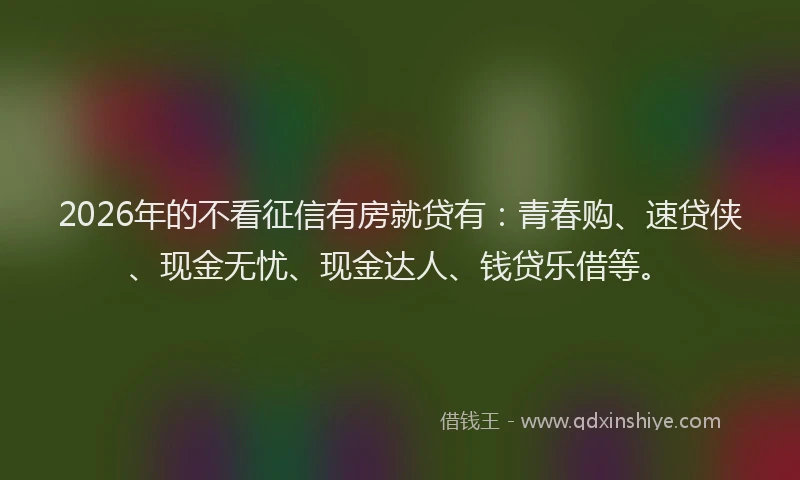 2026年的不看征信有房就贷有:青春购、速贷侠、现金无忧、现金达人、钱贷乐借等。
