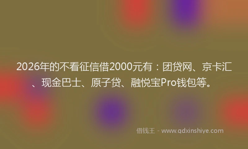 2026年的不看征信借2000元有:团贷网、京卡汇、现金巴士、原子贷、融悦宝Pro钱包等。