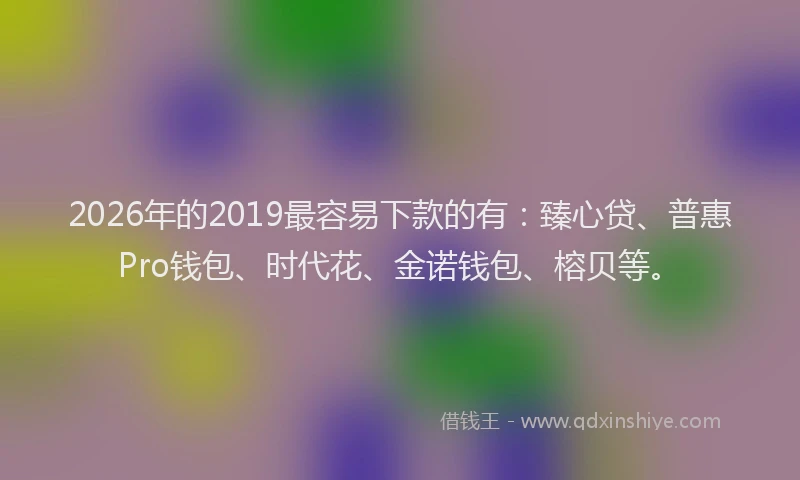 2026年的2019最容易下款的有：臻心贷、普惠Pro钱包、时代花、金诺钱包、榕贝等。