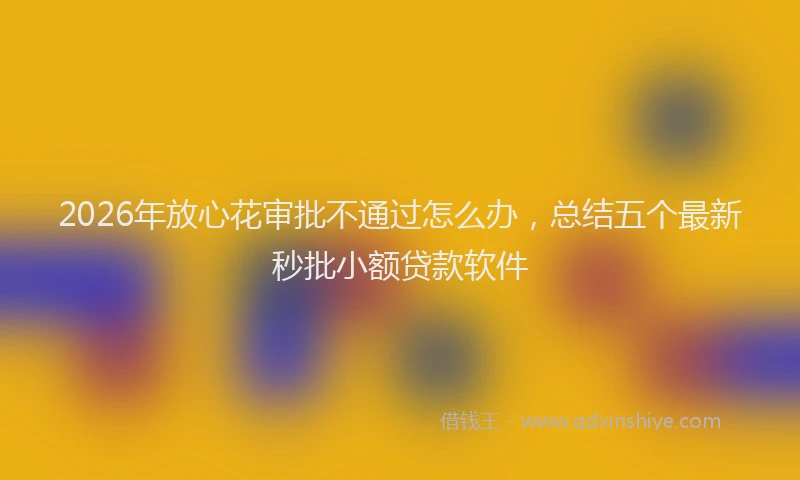 2026年放心花审批不通过怎么办，总结五个最新秒批小额贷款软件