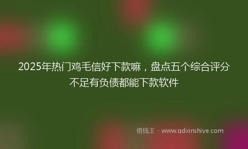 2025年热门鸡毛信好下款嘛，盘点五个综合评分不足有负债都能下款软件