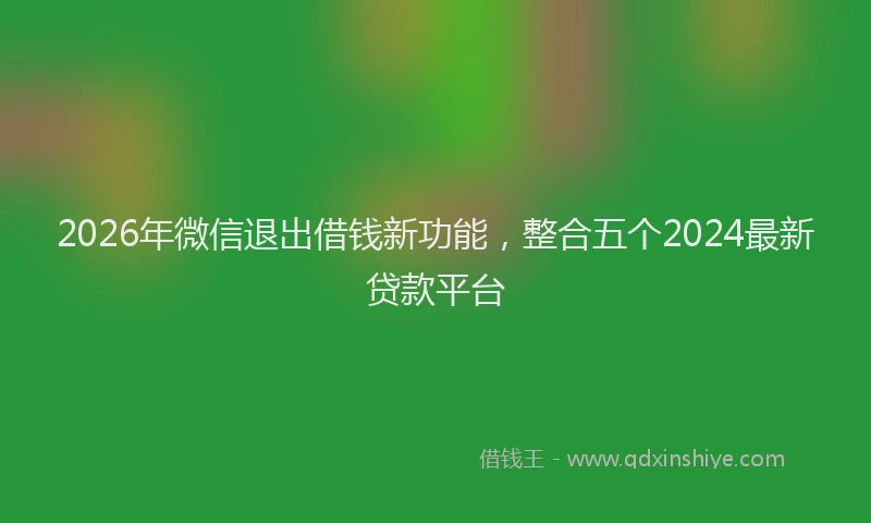2026年微信退出借钱新功能，整合五个2024最新贷款平台