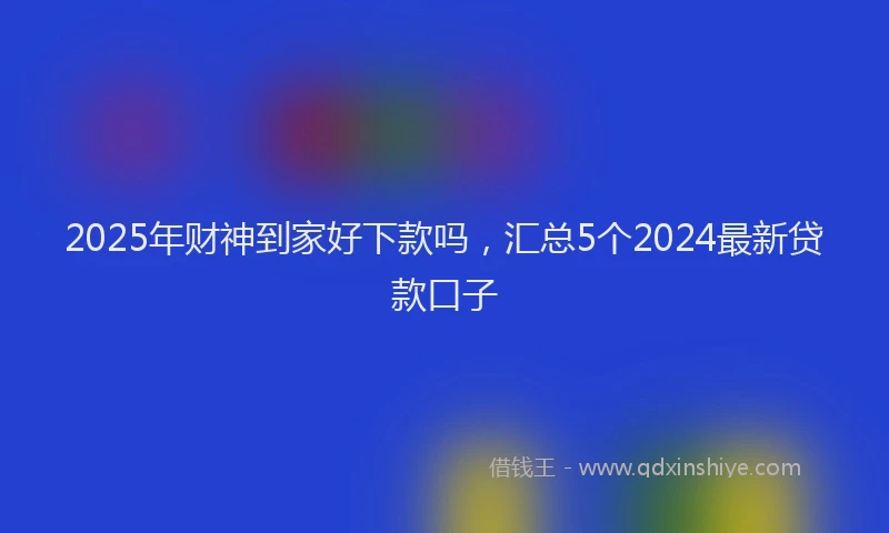 2025年财神到家好下款吗，汇总5个2024最新贷款口子