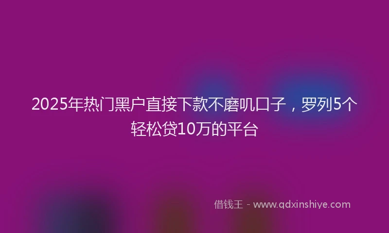 2025年热门黑户直接下款不磨叽口子，罗列5个轻松贷10万的平台