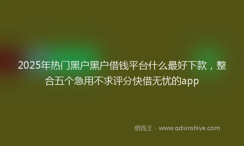 2025年热门黑户黑户借钱平台什么最好下款，整合五个急用不求评分快借无忧的app