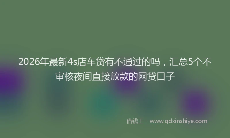 2026年最新4s店车贷有不通过的吗，汇总5个不审核夜间直接放款的网贷口子