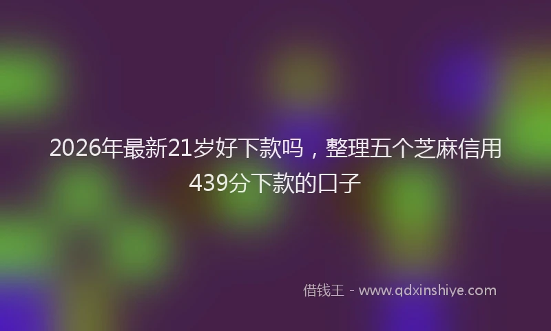 2026年最新21岁好下款吗，整理五个芝麻信用439分下款的口子
